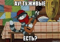 ау! ту живые есть?