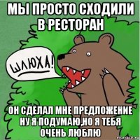 мы просто сходили в ресторан он сделал мне предложение ну я подумаю,но я тебя очень люблю