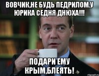 ВОВЧИК,НЕ БУДЬ ПЕДРИЛОМ.У ЮРИКА СЕДНЯ ДНЮХА!!! ПОДАРИ ЕМУ КРЫМ,БЛЕЯТЬ!