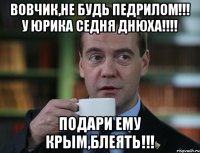 ВОВЧИК,НЕ БУДЬ ПЕДРИЛОМ!!! У ЮРИКА СЕДНЯ ДНЮХА!!!! ПОДАРИ ЕМУ КРЫМ,БЛЕЯТЬ!!!