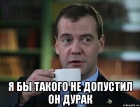  я бы такого не допустил он дурак