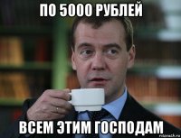 по 5000 рублей всем этим господам