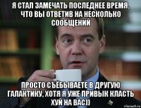 я стал замечать последнее время, что вы ответив на несколько сообщений просто съёбываете в другую галактику, хотя я уже привык класть хуй на вас))