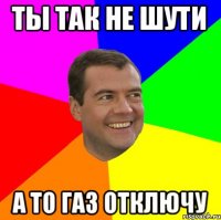 ТЫ ТАК НЕ ШУТИ А ТО ГАЗ ОТКЛЮЧУ