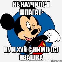 не научился шпагат- ну и хуй с ним!! (с) ивашка