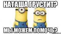 НАТАША ГРУСТИТ? МЫ МОЖЕМ ПОМОЧЬ?