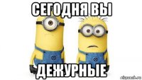 сегодня вы дежурные