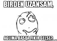 birden uzansam, aglima basqa fikir gelse?