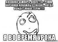 Дневники вампира, виолетта, гримм, волчонок,однажды в сказке... КОГДА ВЫЙДУТ НОВЫЕ СЕРИИ !!!! Я ВО ВРЕМЯ УРОКА