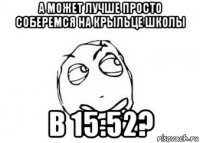 а может лучше просто соберемся на крыльце школы в 15:52?