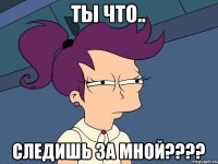 ты что.. следишь за мной????