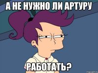 А не нужно ли Артуру работать?