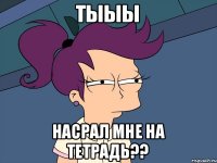 Тыыы Насрал мне на тетрадь??