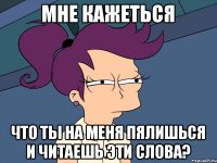 Мне кажеться Что ты на меня пялишься и читаешь эти слова?