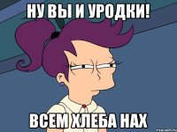 Ну вы и Уродки! Всем хлеба НАХ