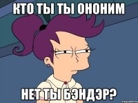 кто ты ты ононим нет ты бэндэр?