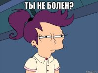 Ты не болен? 