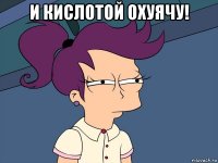 И КИСЛОТОЙ ОХУЯЧУ! 