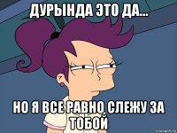 дурында это да... но я все равно слежу за тобой