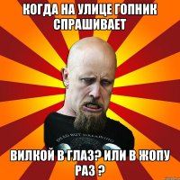 Когда на улице гопник спрашивает вилкой в глаз? или в жопу раз ?