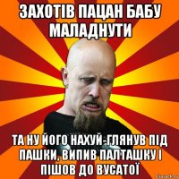 захотів пацан бабу маладнути та ну його нахуй-глянув під пашки, випив палташку і пішов до вусатої