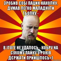 зробив собі пацик наколку, думав легко маладнути тьолку - в ітоге не удалось - кобру на сухому пайку 5 років дєржати прийшлось=)