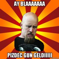 ay blaaaaaaa pizdec gun geldiiiii