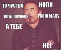 то чуство коли а тебе     НЄ! опублікували твою малу,