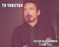 То чувство       Когда не понимаю о чём ты?  