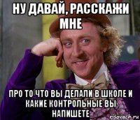 ну давай, расскажи мне про то что вы делали в школе и какие контрольные вы напишете