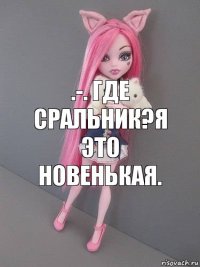 .-. Где сральник?Я это новенькая.