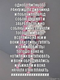 Одного литнього ранку ишла дивчинка и побачила перед собою цуценят и забрала соби но собакы ии не слухали тогошо им було всёрамно на неи и вони захотилы гулять и сами побиглы тогошо вона не хотила их вигулювать и вони обрадувались и убижали и вона начала отак плакать иииииииииииииииии