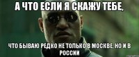 А что если я скажу тебе, что бываю редко не только в Москве, но и в России