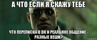 а что если я скажу тебе что переписка в вк и реальное общение - разные веши?