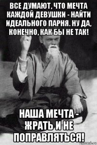 все думают, что мечта каждой девушки - найти идеального парня. ну да, конечно, как бы не так! наша мечта - жрать и не поправляться!