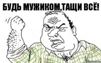 Будь мужиком,тащи всё!