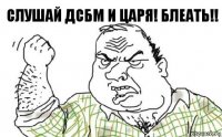 Слушай ДСБМ и Царя! Блеать!!