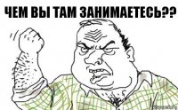 ЧЕМ ВЫ ТАМ ЗАНИМАЕТЕСЬ??