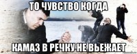 то чувство когда камаз в речку не вьежает