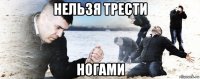 нельзя трести ногами