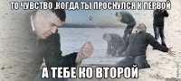 То чувство ,когда ты проснулся к первой , А тебе ко второй