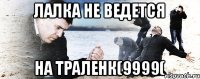 лалка не ведется на траленк(9999(