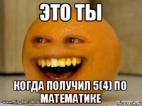 Это ты когда получил 5(4) по математике