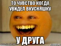 то чувство когда увидел вкусняшку у Друга