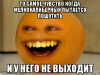 то самое чувство когда мелкокалиберный пытается пошутить и у него не выходит