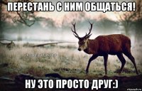 перестань с ним общаться! ну это просто друг:)