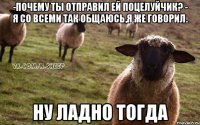 -Почему ты отправил ей поцелуйчик? - Я со всеми так общаюсь,я же говорил. Ну ладно тогда