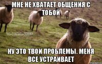 Мне не хватает общения с тобой Ну это твои проблемы. Меня все устраивает