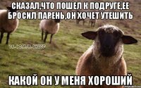 Сказал,что пошел к подруге,ее бросил парень,он хочет утешить Какой он у меня хороший