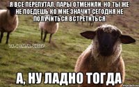 Я все перепутал, пары отменили, но ты же не поедешь ко мне значит сегодня не получиться встретиться А, ну ладно тогда